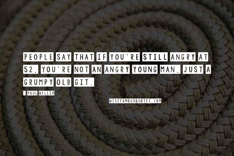 Paul Weller Quotes: People say that if you're still angry at 52, you're not an angry young man, just a grumpy old git.