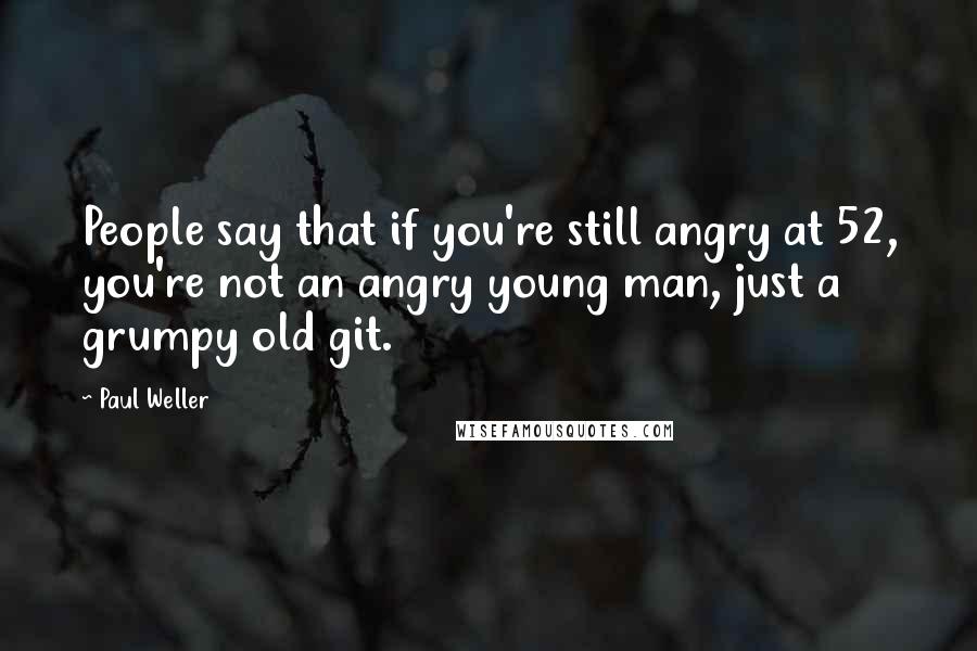 Paul Weller Quotes: People say that if you're still angry at 52, you're not an angry young man, just a grumpy old git.