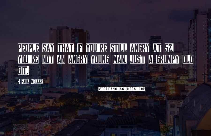 Paul Weller Quotes: People say that if you're still angry at 52, you're not an angry young man, just a grumpy old git.