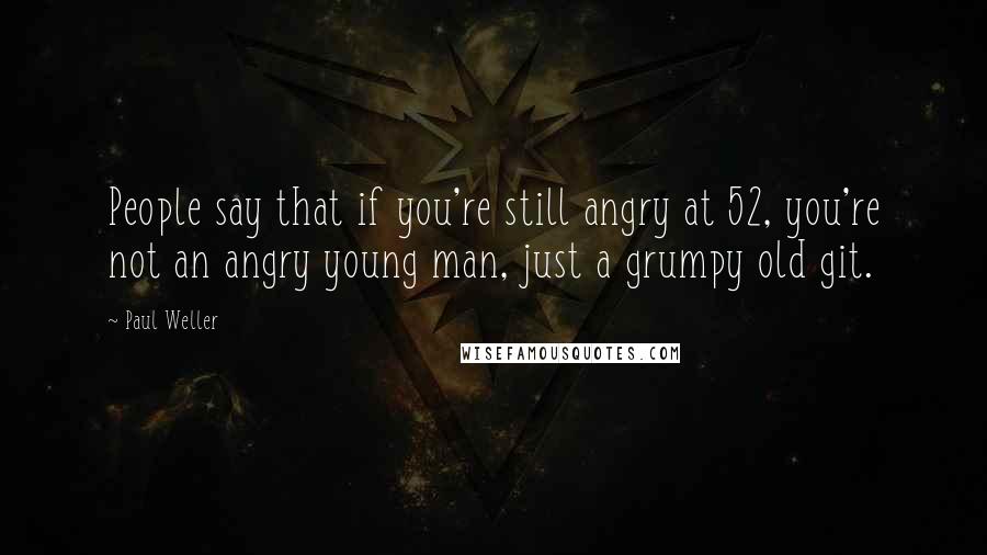 Paul Weller Quotes: People say that if you're still angry at 52, you're not an angry young man, just a grumpy old git.