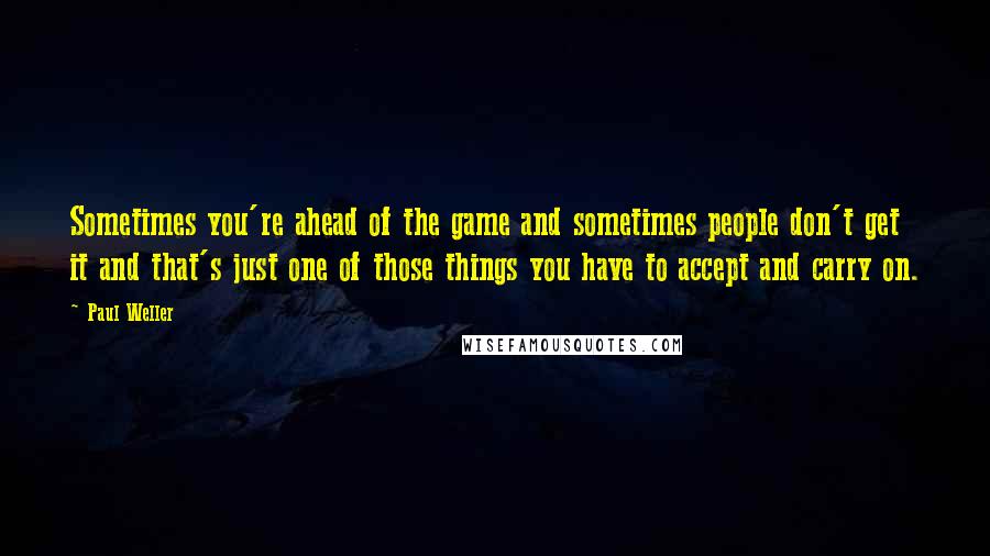 Paul Weller Quotes: Sometimes you're ahead of the game and sometimes people don't get it and that's just one of those things you have to accept and carry on.