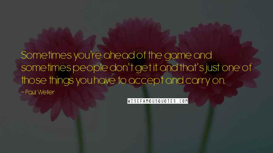 Paul Weller Quotes: Sometimes you're ahead of the game and sometimes people don't get it and that's just one of those things you have to accept and carry on.