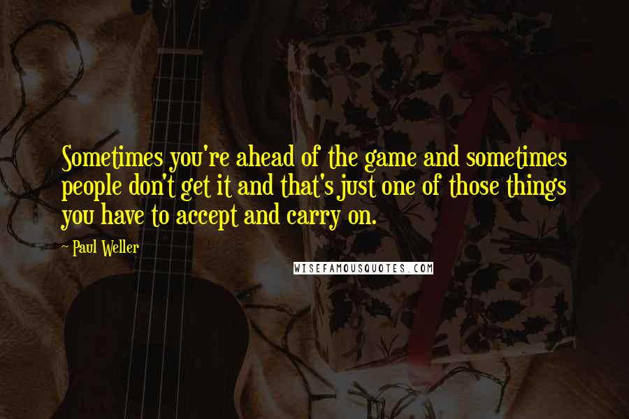 Paul Weller Quotes: Sometimes you're ahead of the game and sometimes people don't get it and that's just one of those things you have to accept and carry on.