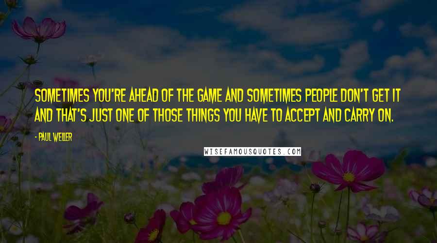 Paul Weller Quotes: Sometimes you're ahead of the game and sometimes people don't get it and that's just one of those things you have to accept and carry on.