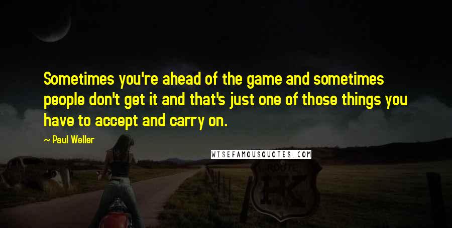 Paul Weller Quotes: Sometimes you're ahead of the game and sometimes people don't get it and that's just one of those things you have to accept and carry on.