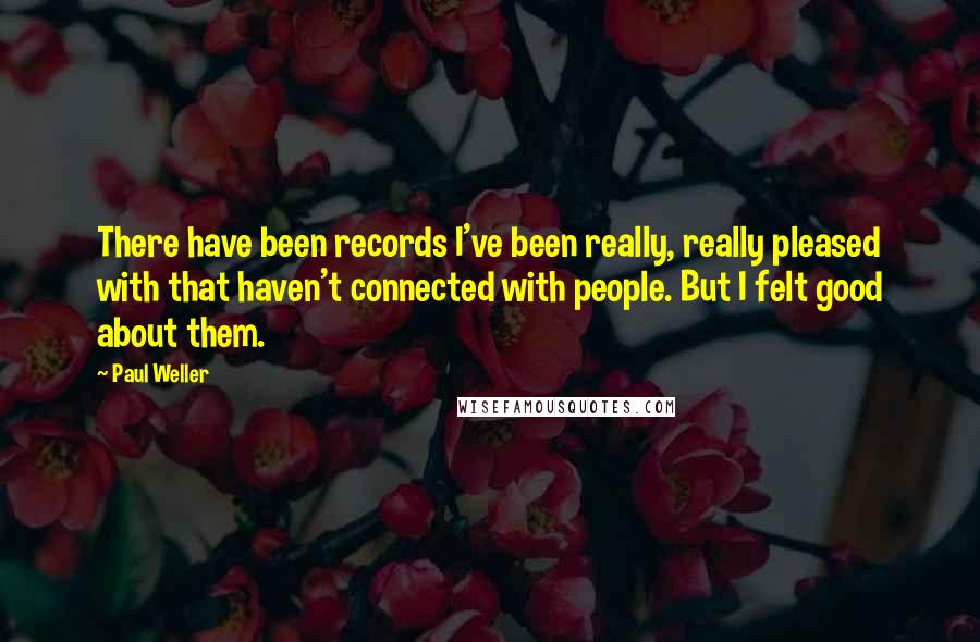 Paul Weller Quotes: There have been records I've been really, really pleased with that haven't connected with people. But I felt good about them.