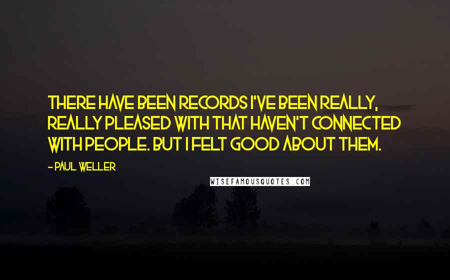 Paul Weller Quotes: There have been records I've been really, really pleased with that haven't connected with people. But I felt good about them.