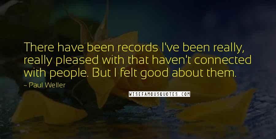 Paul Weller Quotes: There have been records I've been really, really pleased with that haven't connected with people. But I felt good about them.