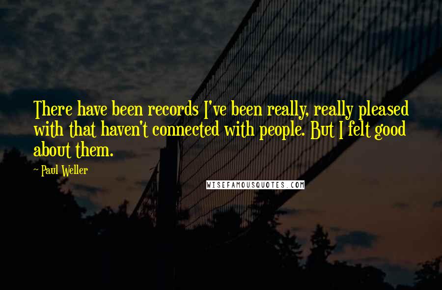 Paul Weller Quotes: There have been records I've been really, really pleased with that haven't connected with people. But I felt good about them.