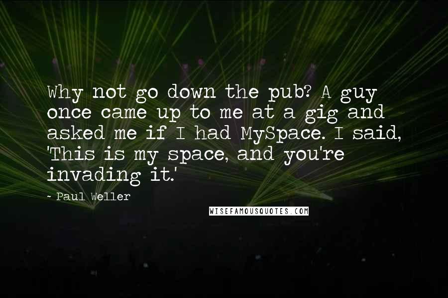 Paul Weller Quotes: Why not go down the pub? A guy once came up to me at a gig and asked me if I had MySpace. I said, 'This is my space, and you're invading it.'