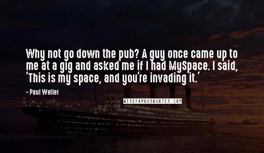 Paul Weller Quotes: Why not go down the pub? A guy once came up to me at a gig and asked me if I had MySpace. I said, 'This is my space, and you're invading it.'