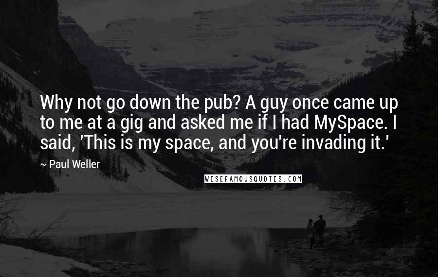 Paul Weller Quotes: Why not go down the pub? A guy once came up to me at a gig and asked me if I had MySpace. I said, 'This is my space, and you're invading it.'