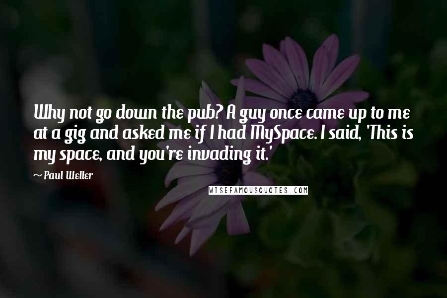 Paul Weller Quotes: Why not go down the pub? A guy once came up to me at a gig and asked me if I had MySpace. I said, 'This is my space, and you're invading it.'