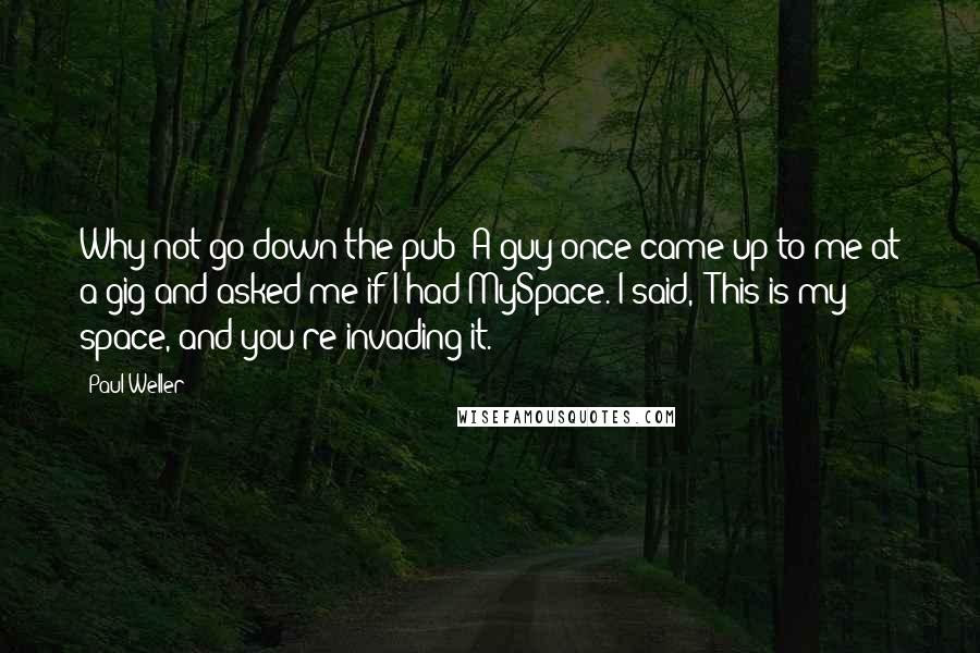 Paul Weller Quotes: Why not go down the pub? A guy once came up to me at a gig and asked me if I had MySpace. I said, 'This is my space, and you're invading it.'