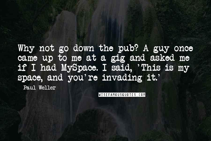 Paul Weller Quotes: Why not go down the pub? A guy once came up to me at a gig and asked me if I had MySpace. I said, 'This is my space, and you're invading it.'