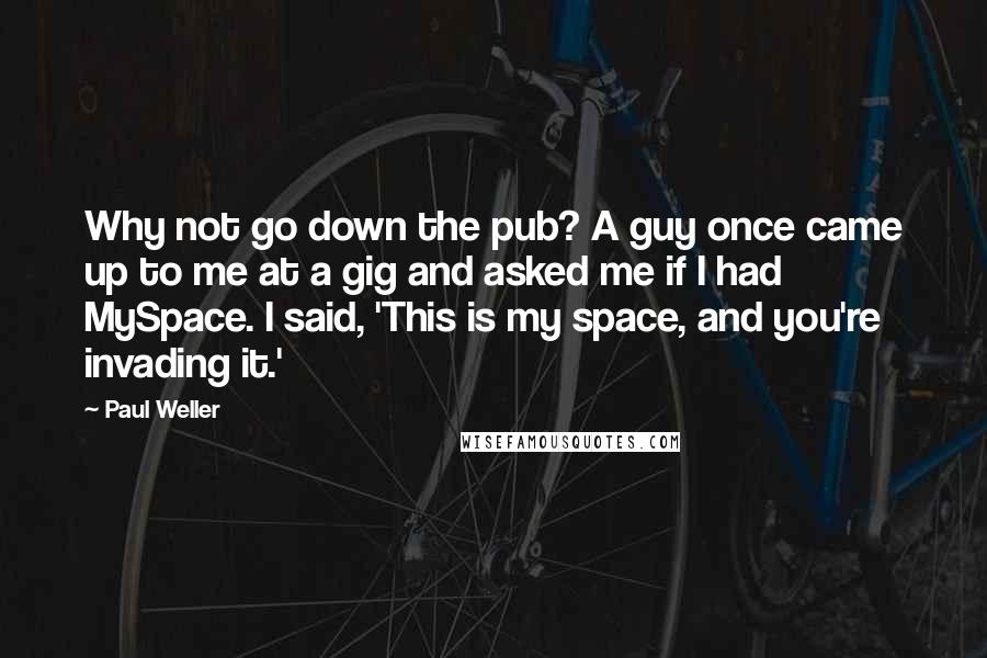 Paul Weller Quotes: Why not go down the pub? A guy once came up to me at a gig and asked me if I had MySpace. I said, 'This is my space, and you're invading it.'