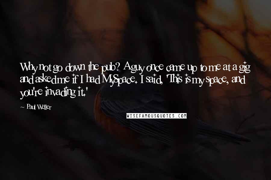 Paul Weller Quotes: Why not go down the pub? A guy once came up to me at a gig and asked me if I had MySpace. I said, 'This is my space, and you're invading it.'
