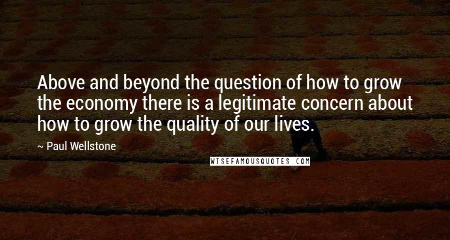 Paul Wellstone Quotes: Above and beyond the question of how to grow the economy there is a legitimate concern about how to grow the quality of our lives.