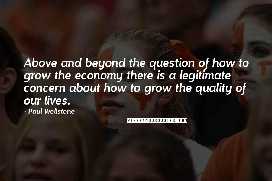 Paul Wellstone Quotes: Above and beyond the question of how to grow the economy there is a legitimate concern about how to grow the quality of our lives.