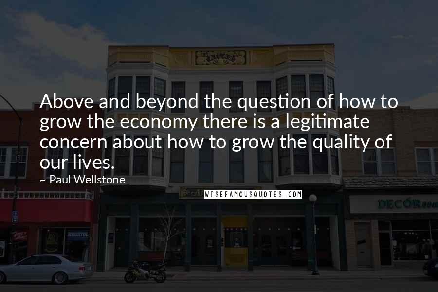 Paul Wellstone Quotes: Above and beyond the question of how to grow the economy there is a legitimate concern about how to grow the quality of our lives.