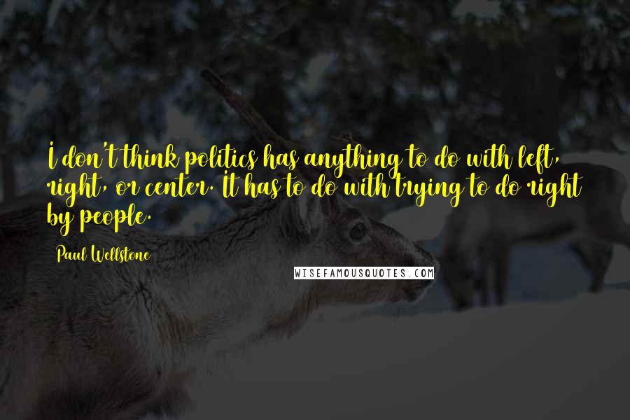 Paul Wellstone Quotes: I don't think politics has anything to do with left, right, or center. It has to do with trying to do right by people.