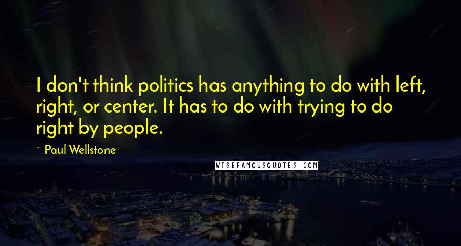 Paul Wellstone Quotes: I don't think politics has anything to do with left, right, or center. It has to do with trying to do right by people.