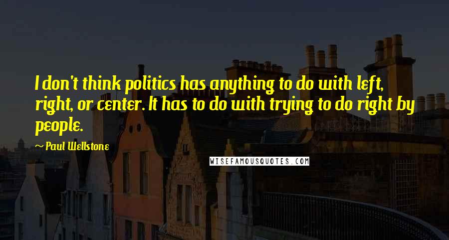 Paul Wellstone Quotes: I don't think politics has anything to do with left, right, or center. It has to do with trying to do right by people.