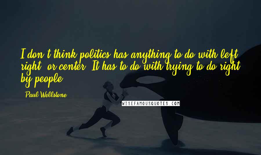 Paul Wellstone Quotes: I don't think politics has anything to do with left, right, or center. It has to do with trying to do right by people.