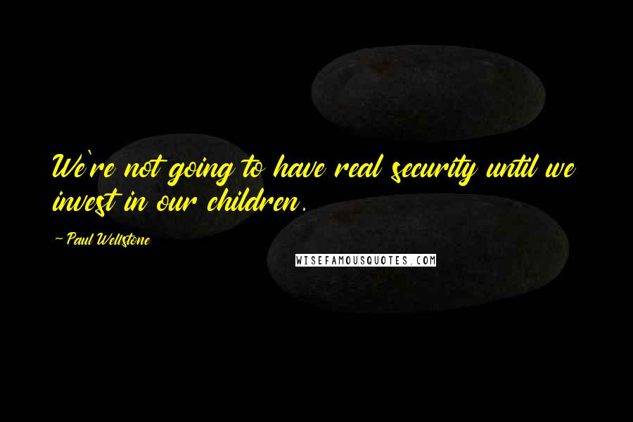 Paul Wellstone Quotes: We're not going to have real security until we invest in our children.