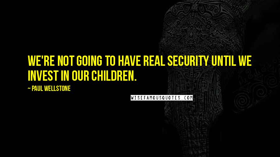 Paul Wellstone Quotes: We're not going to have real security until we invest in our children.