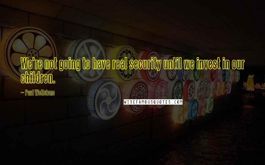 Paul Wellstone Quotes: We're not going to have real security until we invest in our children.