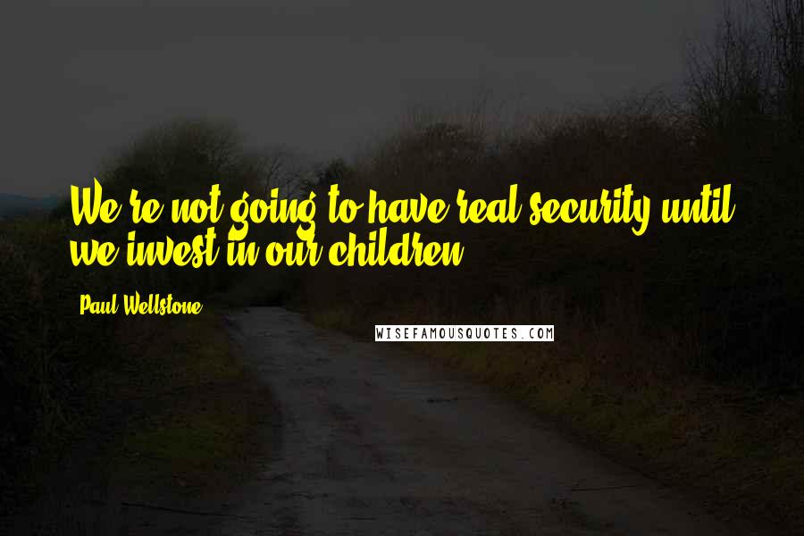 Paul Wellstone Quotes: We're not going to have real security until we invest in our children.