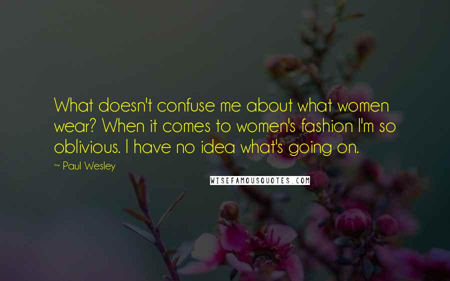 Paul Wesley Quotes: What doesn't confuse me about what women wear? When it comes to women's fashion I'm so oblivious. I have no idea what's going on.