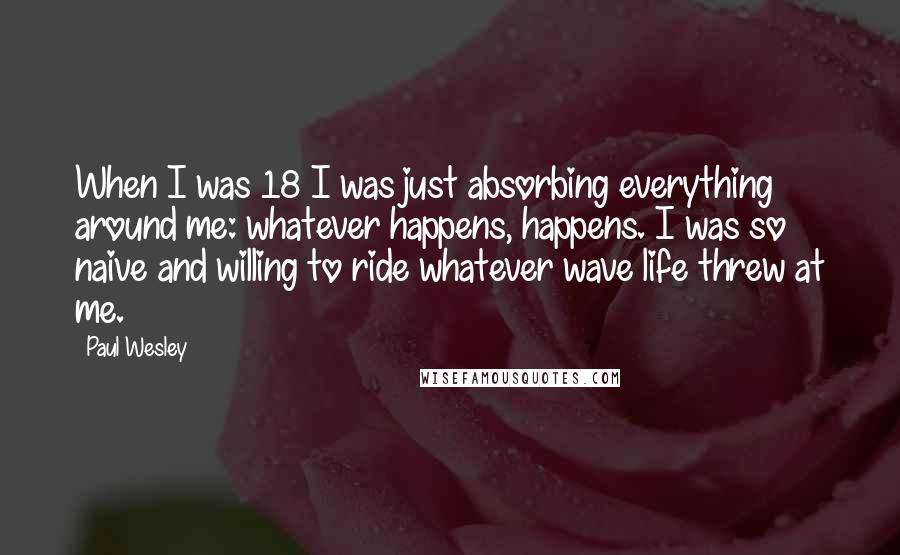 Paul Wesley Quotes: When I was 18 I was just absorbing everything around me: whatever happens, happens. I was so naive and willing to ride whatever wave life threw at me.