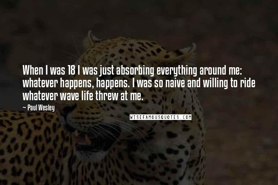 Paul Wesley Quotes: When I was 18 I was just absorbing everything around me: whatever happens, happens. I was so naive and willing to ride whatever wave life threw at me.