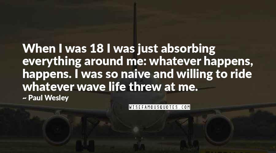 Paul Wesley Quotes: When I was 18 I was just absorbing everything around me: whatever happens, happens. I was so naive and willing to ride whatever wave life threw at me.