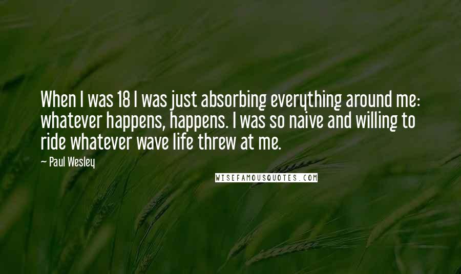 Paul Wesley Quotes: When I was 18 I was just absorbing everything around me: whatever happens, happens. I was so naive and willing to ride whatever wave life threw at me.