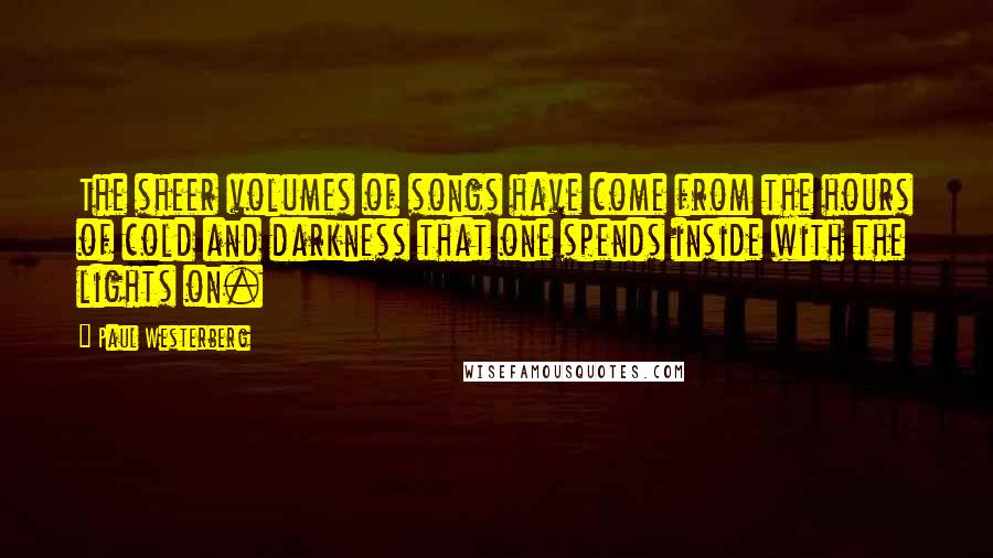 Paul Westerberg Quotes: The sheer volumes of songs have come from the hours of cold and darkness that one spends inside with the lights on.