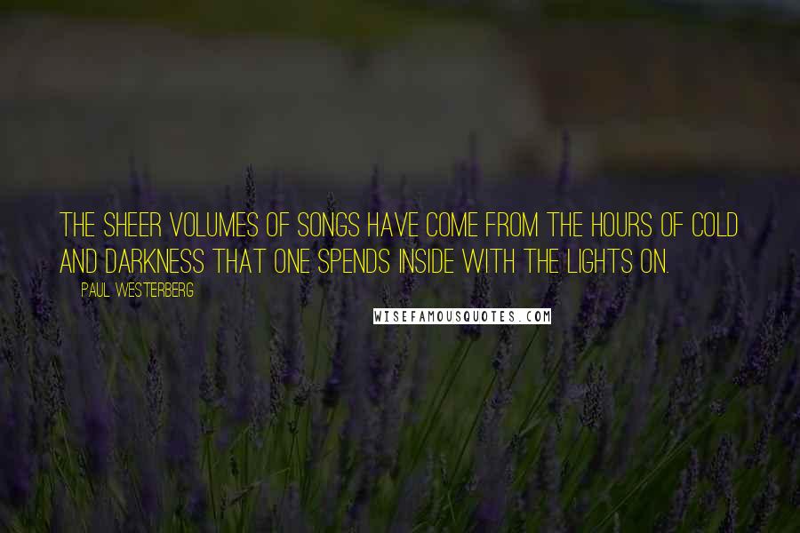 Paul Westerberg Quotes: The sheer volumes of songs have come from the hours of cold and darkness that one spends inside with the lights on.