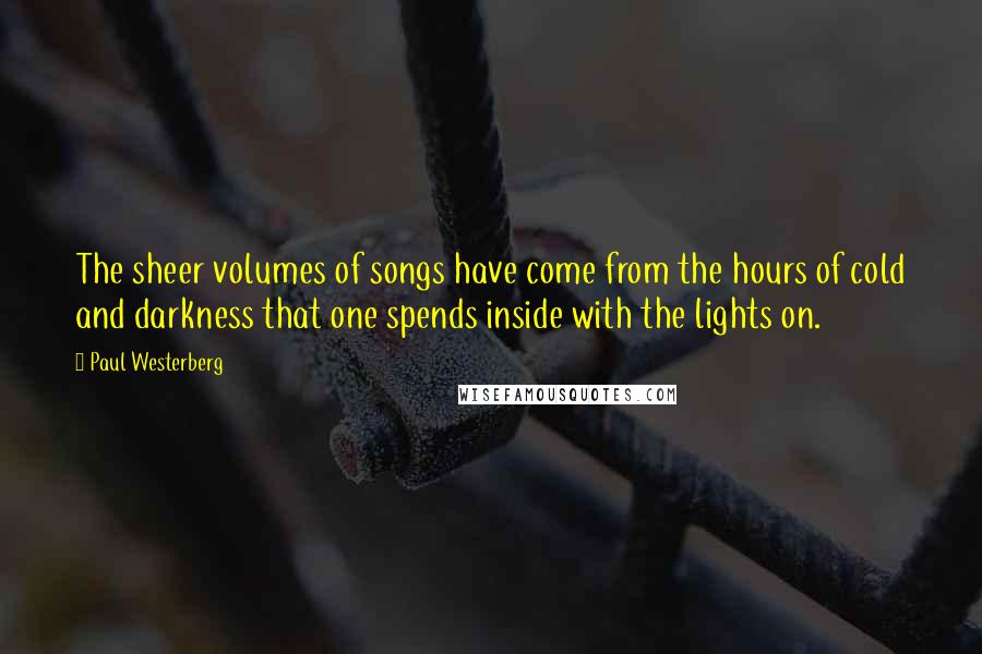 Paul Westerberg Quotes: The sheer volumes of songs have come from the hours of cold and darkness that one spends inside with the lights on.