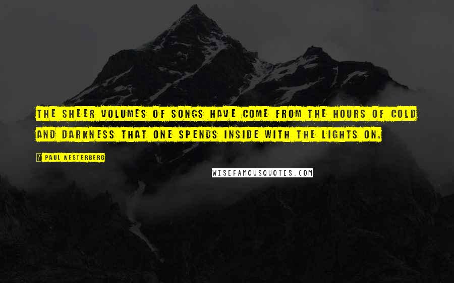 Paul Westerberg Quotes: The sheer volumes of songs have come from the hours of cold and darkness that one spends inside with the lights on.