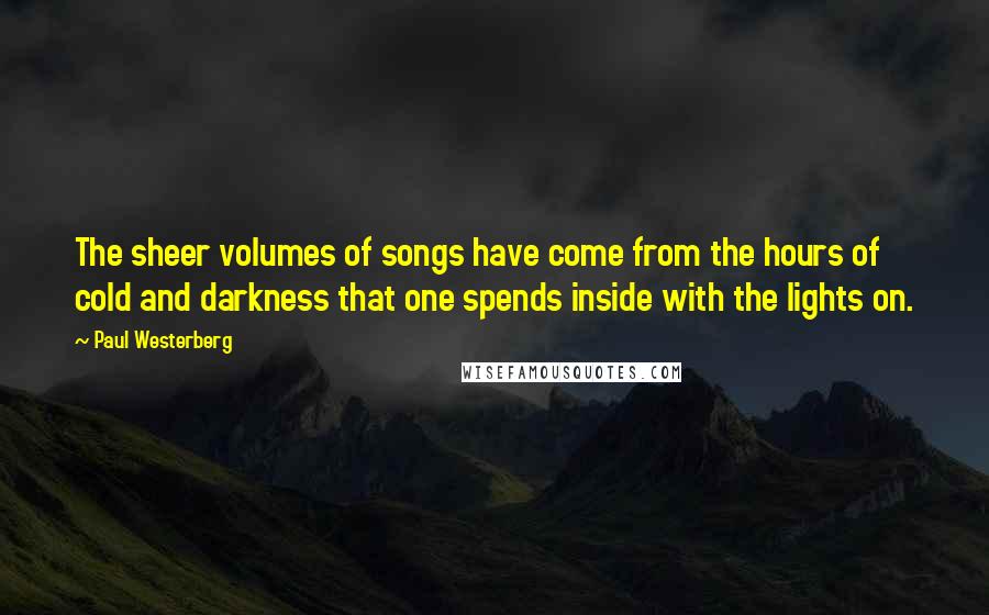 Paul Westerberg Quotes: The sheer volumes of songs have come from the hours of cold and darkness that one spends inside with the lights on.