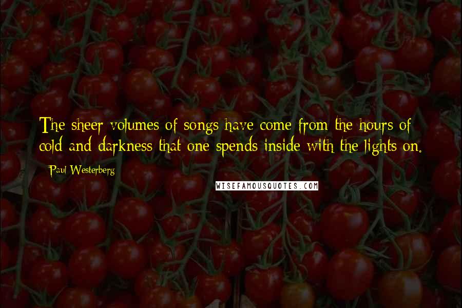 Paul Westerberg Quotes: The sheer volumes of songs have come from the hours of cold and darkness that one spends inside with the lights on.