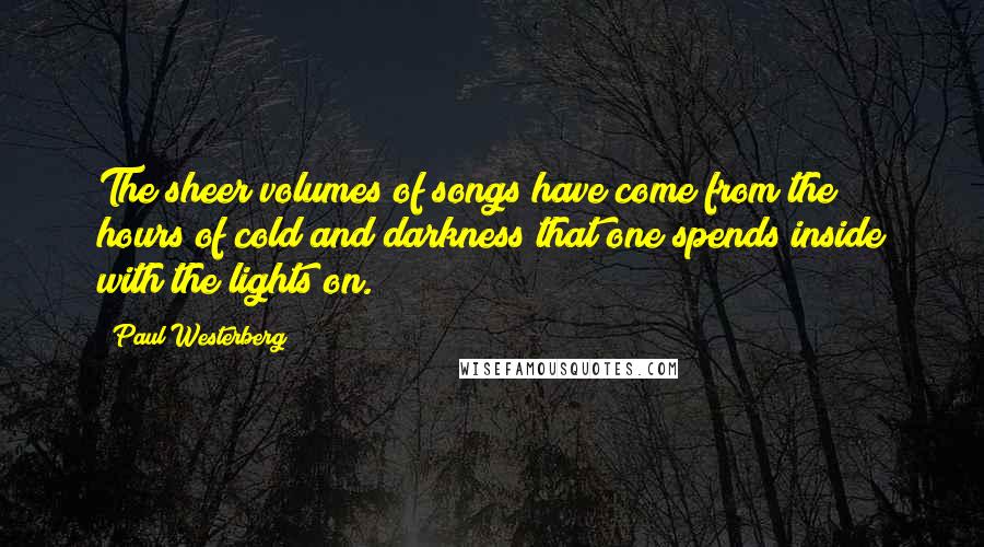 Paul Westerberg Quotes: The sheer volumes of songs have come from the hours of cold and darkness that one spends inside with the lights on.
