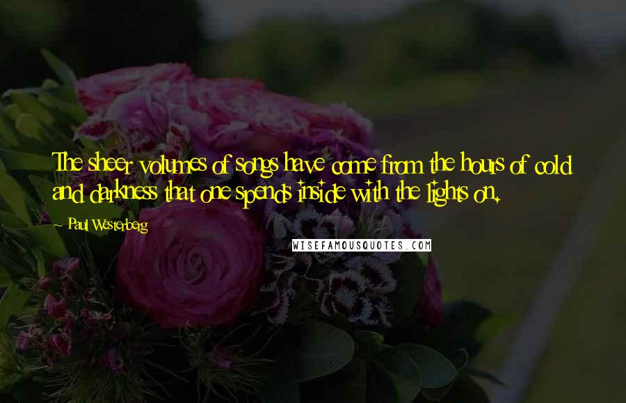 Paul Westerberg Quotes: The sheer volumes of songs have come from the hours of cold and darkness that one spends inside with the lights on.