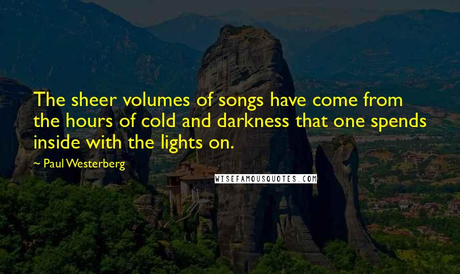 Paul Westerberg Quotes: The sheer volumes of songs have come from the hours of cold and darkness that one spends inside with the lights on.