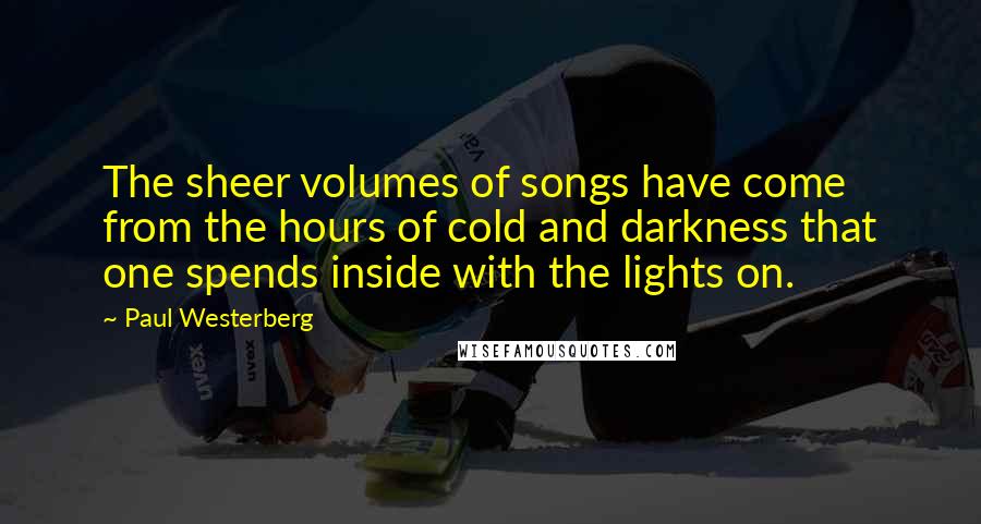 Paul Westerberg Quotes: The sheer volumes of songs have come from the hours of cold and darkness that one spends inside with the lights on.