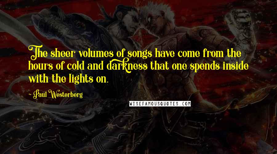 Paul Westerberg Quotes: The sheer volumes of songs have come from the hours of cold and darkness that one spends inside with the lights on.