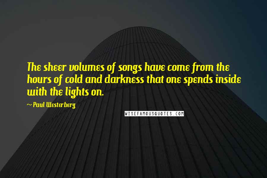 Paul Westerberg Quotes: The sheer volumes of songs have come from the hours of cold and darkness that one spends inside with the lights on.