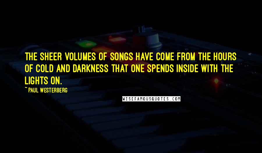 Paul Westerberg Quotes: The sheer volumes of songs have come from the hours of cold and darkness that one spends inside with the lights on.